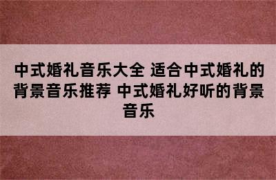 中式婚礼音乐大全 适合中式婚礼的背景音乐推荐 中式婚礼好听的背景音乐